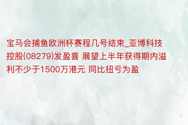 宝马会捕鱼欧洲杯赛程几号结束_亚博科技控股(08279)发盈喜 展望上半年获得期内溢利不少于1500万港元 同比扭亏为盈