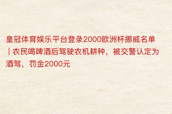 皇冠体育娱乐平台登录2000欧洲杯挪威名单 | 农民喝啤酒后驾驶农机耕种，被交警认定为酒驾，罚金2000元