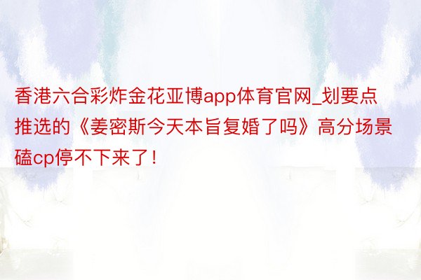 香港六合彩炸金花亚博app体育官网_划要点推选的《姜密斯今天本旨复婚了吗》高分场景磕cp停不下来了！