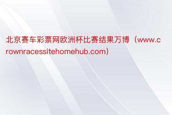 北京赛车彩票网欧洲杯比赛结果万博（www.crownracessitehomehub.com）