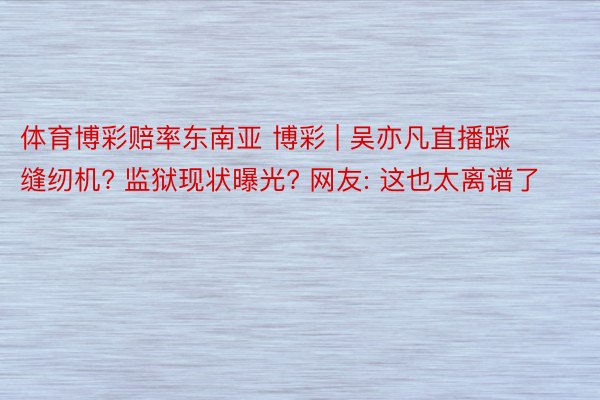 体育博彩赔率东南亚 博彩 | 吴亦凡直播踩缝纫机? 监狱现状曝光? 网友: 这也太离谱了