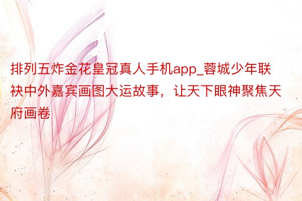 排列五炸金花皇冠真人手机app_蓉城少年联袂中外嘉宾画图大运故事，让天下眼神聚焦天府画卷