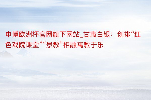 申博欧洲杯官网旗下网站_甘肃白银：创排“红色戏院课堂”“景教”相融寓教于乐