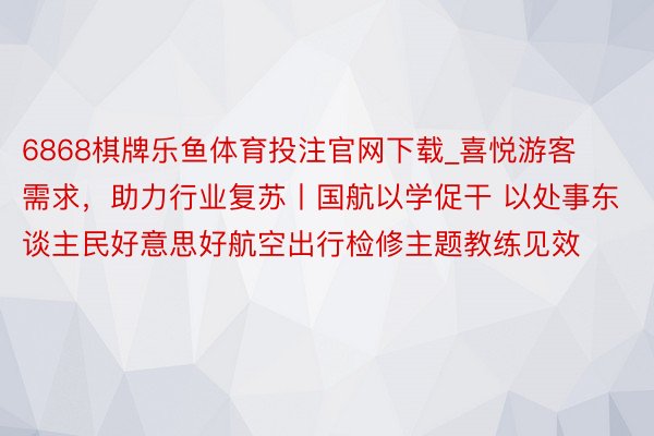 6868棋牌乐鱼体育投注官网下载_喜悦游客需求，助力行业复苏丨国航以学促干 以处事东谈主民好意思好航空出行检修主题教练见效