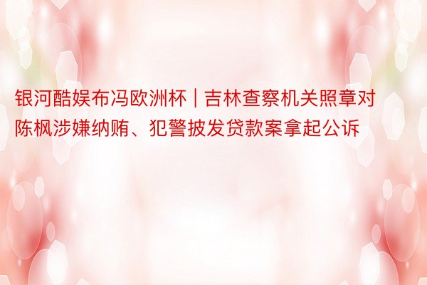银河酷娱布冯欧洲杯 | 吉林查察机关照章对陈枫涉嫌纳贿、犯警披发贷款案拿起公诉