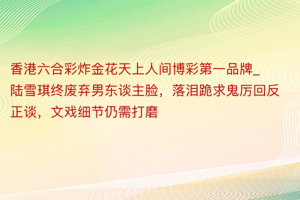 香港六合彩炸金花天上人间博彩第一品牌_陆雪琪终废弃男东谈主脸，落泪跪求鬼厉回反正谈，文戏细节仍需打磨