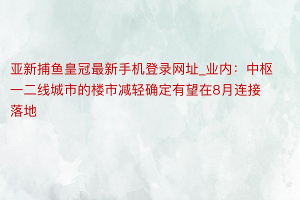 亚新捕鱼皇冠最新手机登录网址_业内：中枢一二线城市的楼市减轻确定有望在8月连接落地