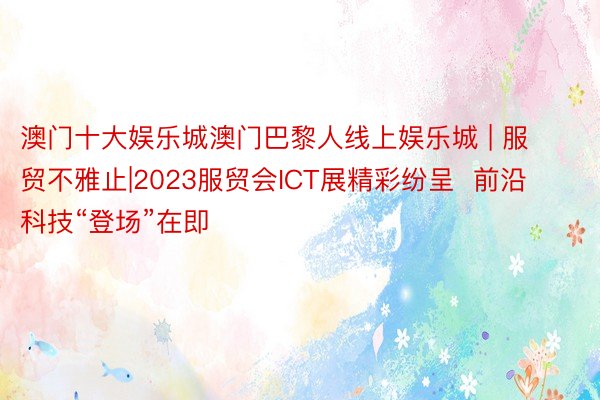 澳门十大娱乐城澳门巴黎人线上娱乐城 | 服贸不雅止|2023服贸会ICT展精彩纷呈  前沿科技“登场”在即