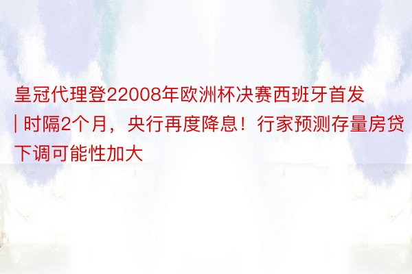 皇冠代理登22008年欧洲杯决赛西班牙首发 | 时隔2个月，央行再度降息！行家预测存量房贷下调可能性加大
