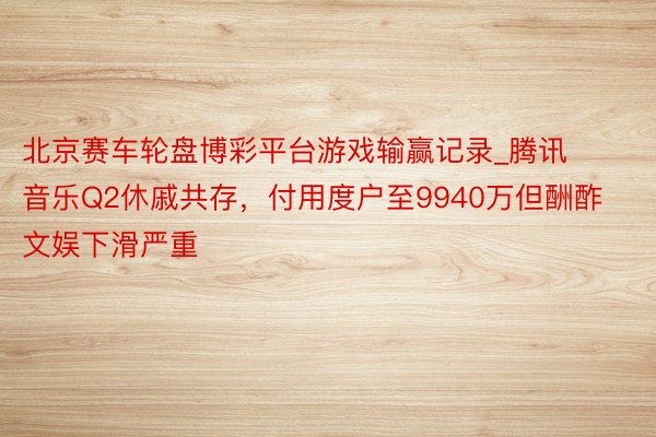 北京赛车轮盘博彩平台游戏输赢记录_腾讯音乐Q2休戚共存，付用度户至9940万但酬酢文娱下滑严重