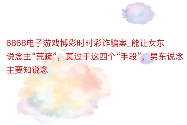 6868电子游戏博彩时时彩诈骗案_能让女东说念主“荒疏”，莫过于这四个“手段”，男东说念主要知说念