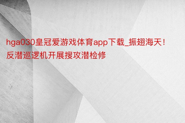 hga030皇冠爱游戏体育app下载_振翅海天!反潜巡逻机开展搜攻潜检修