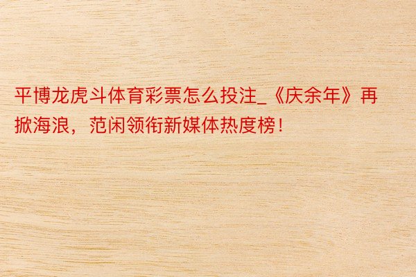 平博龙虎斗体育彩票怎么投注_《庆余年》再掀海浪，范闲领衔新媒体热度榜！