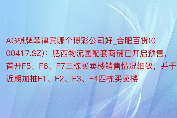 AG棋牌菲律宾哪个博彩公司好_合肥百货(000417.SZ)：肥西物流园配套商铺已开启预售，首开F5、F6、F7三栋买卖楼销售情况细致，并于近期加推F1、F2、F3、F4四栋买卖楼