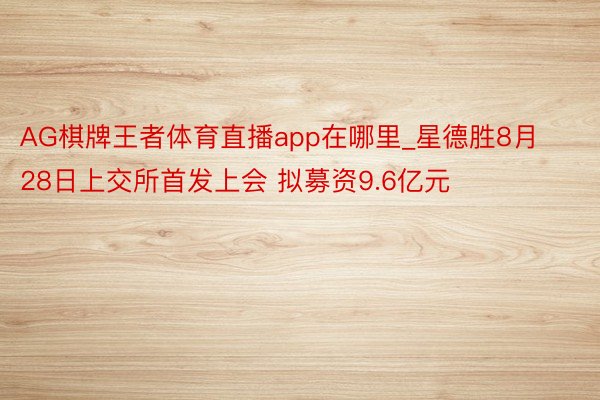 AG棋牌王者体育直播app在哪里_星德胜8月28日上交所首发上会 拟募资9.6亿元