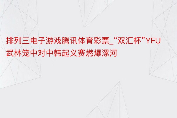 排列三电子游戏腾讯体育彩票_“双汇杯”YFU武林笼中对中韩起义赛燃爆漯河