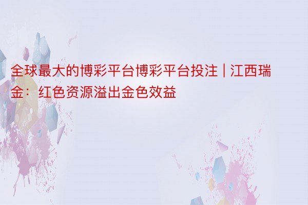 全球最大的博彩平台博彩平台投注 | 江西瑞金：红色资源溢出金色效益