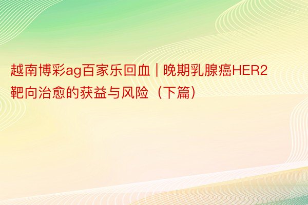 越南博彩ag百家乐回血 | 晚期乳腺癌HER2靶向治愈的获益与风险（下篇）