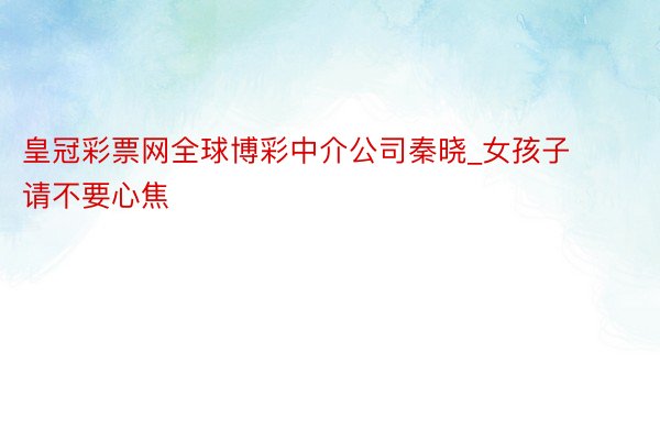 皇冠彩票网全球博彩中介公司秦晓_女孩子请不要心焦
