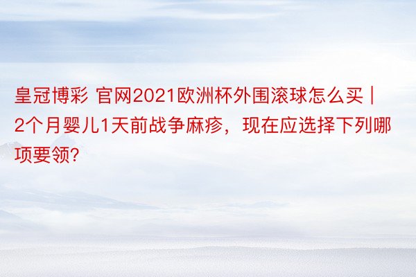 皇冠博彩 官网2021欧洲杯外围滚球怎么买 | 2个月婴儿1天前战争麻疹，现在应选择下列哪项要领？