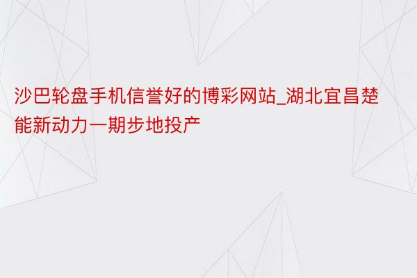 沙巴轮盘手机信誉好的博彩网站_湖北宜昌楚能新动力一期步地投产
