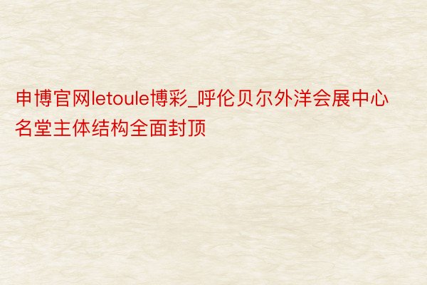 申博官网letoule博彩_呼伦贝尔外洋会展中心名堂主体结构全面封顶