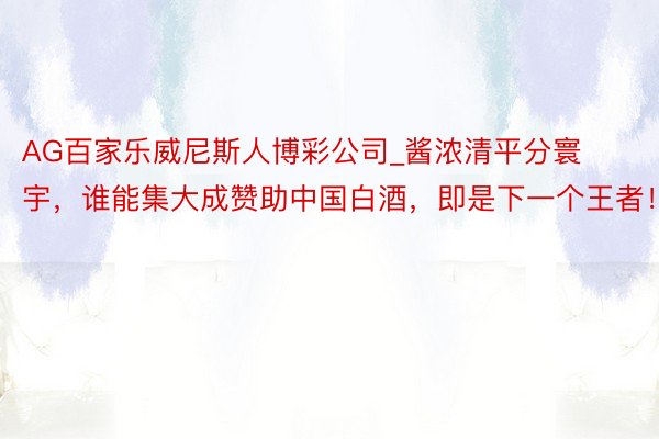 AG百家乐威尼斯人博彩公司_酱浓清平分寰宇，谁能集大成赞助中国白酒，即是下一个王者！