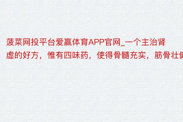 菠菜网投平台爱赢体育APP官网_一个主治肾虚的好方，惟有四味药，使得骨髓充实，筋骨壮健