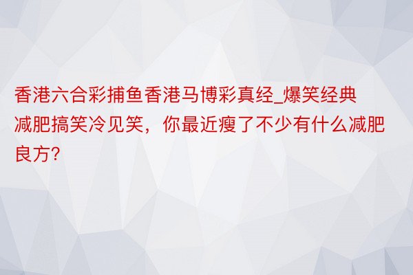 香港六合彩捕鱼香港马博彩真经_爆笑经典减肥搞笑冷见笑，你最近瘦了不少有什么减肥良方？