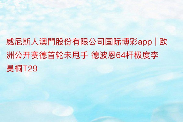 威尼斯人澳門股份有限公司国际博彩app | 欧洲公开赛德首轮未甩手 德波恩64杆极度李昊桐T29