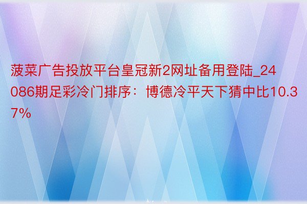菠菜广告投放平台皇冠新2网址备用登陆_24086期足彩冷门排序：博德冷平天下猜中比10.37%
