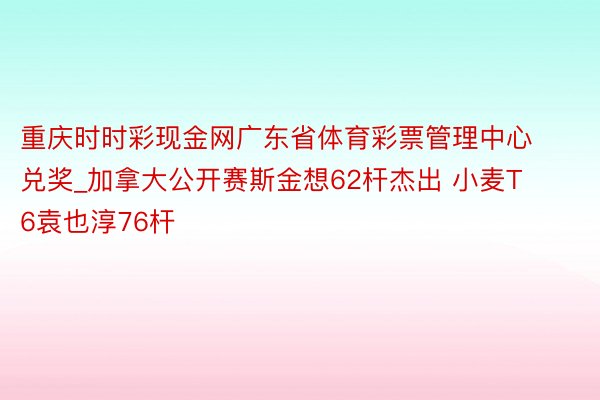 重庆时时彩现金网广东省体育彩票管理中心兑奖_加拿大公开赛斯金想62杆杰出 小麦T6袁也淳76杆