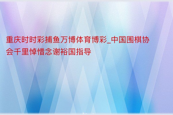 重庆时时彩捕鱼万博体育博彩_中国围棋协会千里悼惜念谢裕国指导