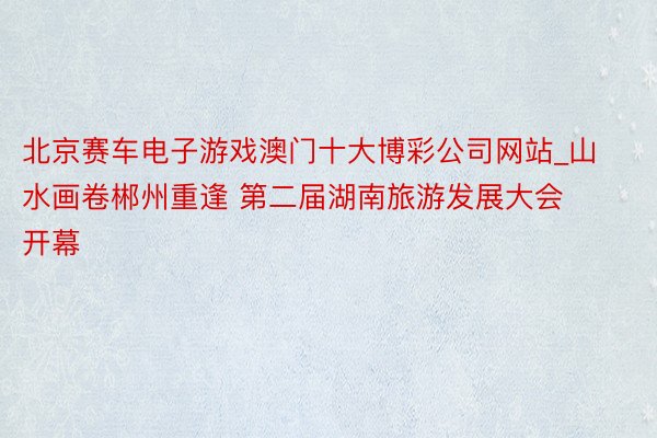 北京赛车电子游戏澳门十大博彩公司网站_山水画卷郴州重逢 第二届湖南旅游发展大会开幕