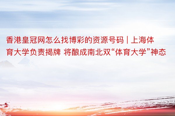 香港皇冠网怎么找博彩的资源号码 | 上海体育大学负责揭牌 将酿成南北双“体育大学”神态