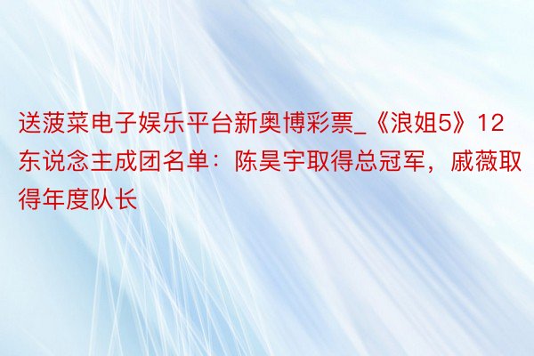 送菠菜电子娱乐平台新奥博彩票_《浪姐5》12东说念主成团名单：陈昊宇取得总冠军，戚薇取得年度队长