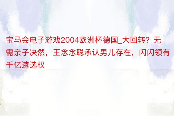 宝马会电子游戏2004欧洲杯德国_大回转？无需亲子决然，王念念聪承认男儿存在，闪闪领有千亿遴选权