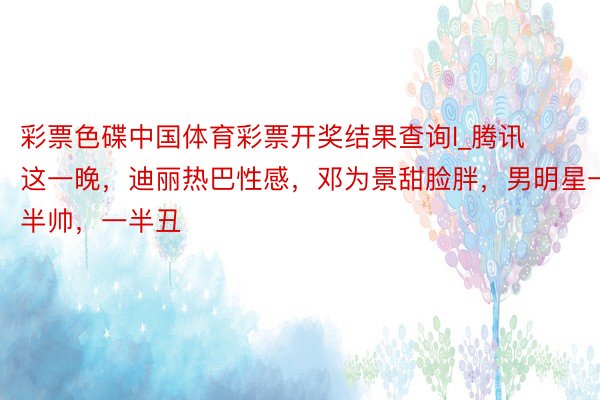 彩票色碟中国体育彩票开奖结果查询l_腾讯这一晚,迪丽热巴性感,邓为景甜脸胖,男明星一半帅,一半丑
