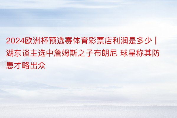 2024欧洲杯预选赛体育彩票店利润是多少 | 湖东谈主选中詹姆斯之子布朗尼 球星称其防患才略出众