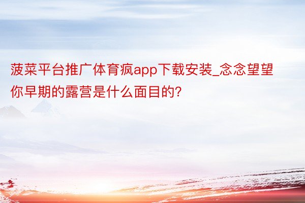 菠菜平台推广体育疯app下载安装_念念望望你早期的露营是什么面目的？