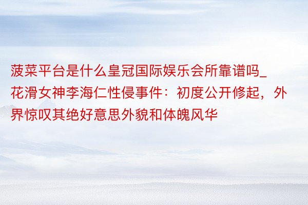 菠菜平台是什么皇冠国际娱乐会所靠谱吗_花滑女神李海仁性侵事件：初度公开修起，外界惊叹其绝好意思外貌和体魄风华