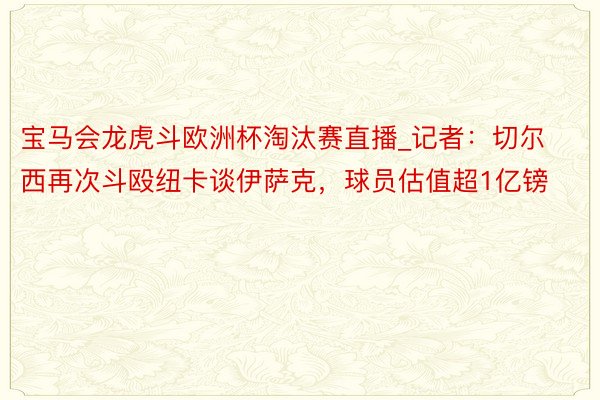 宝马会龙虎斗欧洲杯淘汰赛直播_记者：切尔西再次斗殴纽卡谈伊萨克，球员估值超1亿镑