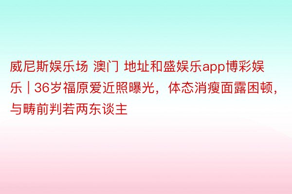 威尼斯娱乐场 澳门 地址和盛娱乐app博彩娱乐 | 36岁福原爱近照曝光，体态消瘦面露困顿，与畴前判若两东谈主