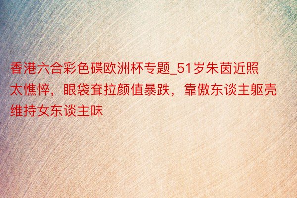 香港六合彩色碟欧洲杯专题_51岁朱茵近照太憔悴，眼袋耷拉颜值暴跌，靠傲东谈主躯壳维持女东谈主味