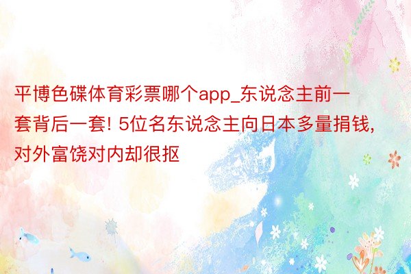平博色碟体育彩票哪个app_东说念主前一套背后一套! 5位名东说念主向日本多量捐钱, 对外富饶对内却很抠