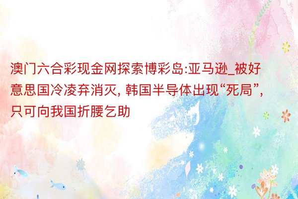 澳门六合彩现金网探索博彩岛:亚马逊_被好意思国冷凌弃消灭, 韩国半导体出现“死局”, 只可向我国折腰乞助