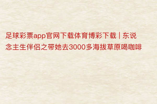 足球彩票app官网下载体育博彩下载 | 东说念主生伴侣之带她去3000多海拔草原喝咖啡