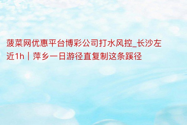 菠菜网优惠平台博彩公司打水风控_长沙左近1h|萍乡一日游径直复制这条蹊径