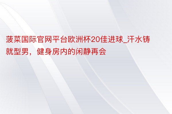 菠菜国际官网平台欧洲杯20佳进球_汗水铸就型男，健身房内的闲静再会