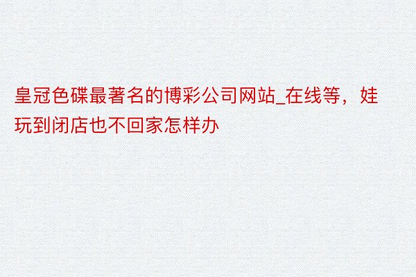 皇冠色碟最著名的博彩公司网站_在线等,娃玩到闭店也不回家怎样办